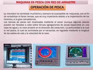MAQUINAS EN PESCA CON RED DE ARRASTRE
La maniobra ha cambiado muchísimo y siempre es susceptible de mejorarse, con el fin
de rentabilizar el factor tiempo, que es muy importante debido a la implantación de los
horarios y a la gran competencia.
Los bancos de peces son localizados mediante el sonar (aunque algunas pescas
pueden ser llevadas a cabo sobre tenues agregaciones de peces esparcidos en una
capa de agua) y la nave arrastre en la dirección del cardumen. La profundidad a la cual
la red pesca, la cual es controlada por el net-sonda, es regulada mediante la longitud
de los cables de cala y la velocidad de la nave.
.
OPERACIÓN DE PESCA
 