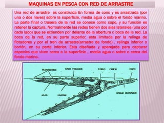 MAQUINAS EN PESCA CON RED DE ARRASTRE
Una red de arrastre es construida En forma de cono y es arrastrada (por
una o dos naves) sobre la superficie. media agua o sobre el fondo marino.
La parte final o trasera de la red se conoce como copo, y su función es
retener la captura. Normalmente las redes tienen dos alas laterales (una por
cada lado) que se extienden por delante de la abertura o boca de la red. La
boca de la red, en su parte superior, esta limitada por la relinga de
flotadores y por el tren de arrastre(arrastre de fondo) , relinga inferior o
borlón, en su parte inferior. Esta diseñada y aparejada para capturar
especies que viven cerca a la superficie , media agua o sobre o cerca del
fondo marino.
 