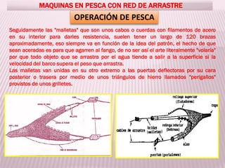 MAQUINAS EN PESCA CON RED DE ARRASTRE
OPERACIÓN DE PESCA
Seguidamente las "malletas" que son unos cabos o cuerdas con filamentos de acero
en su interior para darles resistencia, suelen tener un largo de 120 brazas
aproximadamente, eso siempre va en función de la idea del patrón, el hecho de que
sean aceradas es para que agarren al fango, de no ser así el arte literalmente "volaría"
por que todo objeto que se arrastra por el agua tiende a salir a la superficie si la
velocidad del barco supera el peso que arrastra.
Las malletas van unidas en su otro extremo a las puertas deflectoras por su cara
posterior o trasera por medio de unos triángulos de hierro llamados "perigallos"
provistos de unos grilletes.
 