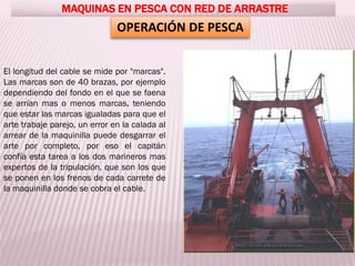 MAQUINAS EN PESCA CON RED DE ARRASTRE
OPERACIÓN DE PESCA
El longitud del cable se mide por "marcas".
Las marcas son de 40 brazas, por ejemplo
dependiendo del fondo en el que se faena
se arrían mas o menos marcas, teniendo
que estar las marcas igualadas para que el
arte trabaje parejo, un error en la calada al
arrear de la maquinilla puede desgarrar el
arte por completo, por eso el capitán
confía esta tarea a los dos marineros mas
expertos de la tripulación, que son los que
se ponen en los frenos de cada carrete de
la maquinilla donde se cobra el cable.
 