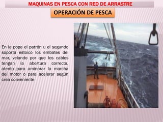OPERACIÓN DE PESCA
MAQUINAS EN PESCA CON RED DE ARRASTRE
En la popa el patrón u el segundo
soporta estoico los embates del
mar, velando por que los cables
tengan la abertura correcta,
atento para aminorar la marcha
del motor o para acelerar según
crea conveniente
 
