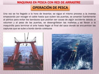OPERACIÓN DE PESCA
MAQUINAS EN PESCA CON RED DE ARRASTRE
Una vez se ha llegado a la hora de levantar, se sigue el mismo proceso a la inversa
empezando por recoger el cable hasta que suben las puertas, se amarran fuertemente
al pórtico para evitar los bandazos que podrían ser causa de algún accidente debido al
volumen y al peso de las puertas, se desengrilletan las malletas y se llevan a la
maquinilla para terminar el arte hasta llegar al final del saco donde se encuentran las
capturas que se sube a bordo dando coletazos
 
