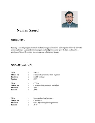 Noman Saeed
OBJECTIVE
Seeking a challenging environment that encourages continuous learning and creativity provides
exposure to new ideas and stimulates personal and professional growth. I am looking for a
position, which will give me experience and enhance my career.
QUALIFICATION
Title : MCSE
Major (s) : Microsoft certified system engineer
Institute : NETS Collage
Session : 2007
Title : CCNA
Major (s) : Cisco certified Network Associate
Institute : Nets
Session : 2009
Title : Intermediate in Commerce
Major (s) : Commerce
Institute : Govt. Dyal Singh Collage lahore
Session : 2010
 