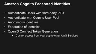 Amazon Cognito Federated Identities
• Authenticate Users with third-party IdPs
• Authenticate with Cognito User Pool
• Anonymous Identities
• Federation of Identities
• OpenID Connect Token Generation
• Control access from your app to other AWS Services
 