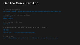 Get The QuickStart App
# Clone it from github
git clone --depth 1 git@github.com:awslabs/aws-cognito-angular2-quickstart.git
# Install the NPM and Bower packages
npm install
bower install
# Run the app in dev mode
npm start
# Build the project and sync the output with the S3 bucket
ng build
cd dist
aws s3 sync . s3://your-unique-bucket-name/
# Test it out
curl –I http://your-unique-bucket-name.s3-website-us-east-1.amazonaws.com/
 