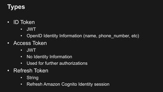 Types
• ID Token
• JWT
• OpenID Identity Information (name, phone_number, etc)
• Access Token
• JWT
• No Identity Information
• Used for further authorizations
• Refresh Token
• String
• Refresh Amazon Cognito Identity session
 