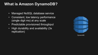 What is Amazon DynamoDB?
• Managed NoSQL database service
• Consistent, low latency performance
(single digit ms) at any scale
• Predictable provisioned throughput
• High durability and availability (3x
replication)
DynamoDB
 