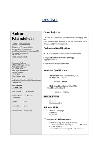 RESUME
Ankur
Khandelwal
Contact Information:
Address of Correspondence
Room no.209,Vidyawati boys
hostel,Meerut institute of technology,NH-
58,baral partapur,meerut
PIN 250005
Uttar Pradesh, India
Permanent Address
Address of Correspondence
Pradeep Khandelwal,
105,Dakhin Tola,
Opp. Maya Baba Mandir,
Maunath Bhanjan
PIN 275101
Uttar Pradesh, India
E-
Mail:ankur.khandelwal805@gmail.com
Contact No.
09044610046
Personal Data:
Date of Birth : 31 AUG 1994
Father’s Name : Mr. Pradeep
Khandelwal
Gender : Male
Nationality : Indian
Marital Status : Unmarried
Career Objective
To Work in a competitive environment on challenging jobs
that
Shall yield the twin benefits of the job satisfaction and a
steady paced professional growth.
Professional Qualifications
B.TECH in Electrical and Electronics Engineering
College: Meerut Institute of Technology
Aggregate: 60.17%
Completion of Degree : June 2016
Academic Qualifications
• Intermediate from Fatima School,Mau
• BOARD : I.S.C. Board
SCORE : 77.17%
• High School from Fatima School,Mau
BOARD : I.C.S.E Board
SCORE : 73.57%
Area of Interest
• Machine
• Network Analysis
Software Skills
• Basic of C language
• MS Office
• MATLAB
Training and Achievements
• Ethical Hacking Workshop(B-Secure)
• 4 Weeks Summer Training in MATLAB from
CETPA Infotech
• 4 Weeks Summer Training in D.L.W. Varanasi
 