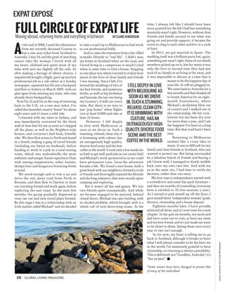 20 Global Living Magazine
EXPAT EXPOSÉ
A
t the end of 2008, I used the inheritance
from my recently deceased Granny to
buy a one-way ticket from Scotland to
Australia. I was 24, and the grief of watching
cancer take the woman I loved with all
my heart, idolized and spent most of my
time with sent me slightly off the rails. So
after making a barrage of idiotic choices, I
impulsively bought a flight, gave up my first
professional job as a sub-editor at a Sunday
newspaper, squeezed my life into a backpack
and flew to Sydney in March 2009, with no
plan apart from meeting my sister, who was
already there backpacking.
NowI’m32andI’monthecuspofreturning
back to the U.K. on a one-way ticket. I’ve
called this beautiful country “home” for about
eight years and it’s been a wild ride.
I reunited with my sister in Sydney, and
was immediately overawed by the thick
wall of heat that hit me as soon as I stepped
off the plane, as well as the Neighbors-style
houses, and everyone’s laid-back, friendly
vibe. We then flew across to Perth and stayed
in a hostel, making a gang of travel friends
(including my future ex-husband), before
heading to work in a pub in a rural mining
town, which was undoubtedly the most
authenticanduniqueAussieexperienceIhad,
with searing temperatures, ocher Aussies,
skimpy bars and kangaroos bouncing freely
around.
We saved enough cash to rent a car and
drive the red, dusty road from Perth to
Broome, and then flew to Darwin to meet
our traveling friends and work again, before
exploring the east coast. In the next few
months, the group gradually dispersed as
visas ran out and new travel plans formed.
By this stage I was in a relationship with an
Irish teacher called Michael* and we decided
fullcircleofexpatlifeMoving abroad, returning home and everything in between by Claire Henderson
to take a road trip to Melbourne to find work
in our professional fields.
And so came the transition from a fun-filled
nomadic lifestyle to “real life”. I didn’t miss
my home in Scotland when on the road, and
I loved living in a campervan so much I cried
when it came time to find a house. Stopping
in one place was when I started to realize how
much of the lives of close family and friends
I was missing. Since I left, I’ve
missed the weddings of two of
my best friends, and numerous
births, as well as big birthdays
and funerals, the last one being
my Granny’s. It kills me every
time. But there is no way to
just “pop home” when flights
cost at least $1000 and take at
least 24 hours.
However, I fell deeply
in love with Melbourne as
soon as we drove in. Such a
stunning, relaxed, clean city; it
is brimming with culture, has
an outrageously high-quality,
diverse food scene and the best
coffeeintheworld.Ittookonlyafewweeksfor
us both to get well-paid jobs in our career field
and Michael's work sponsored us so we could
have permanent visas. Soon the adventure
became a life. We found a nice house, built a
great bond with our neighbors, formed a circle
of friends and thoroughly enjoyed the lifestyle
and the long summers, that were mostly spent
camping and exploring.
But it wasn’t all fun and games. We lost
two friends quite traumatically. And while
we became engaged to be married, behind
closed doors, Michael was also battling with
an alcohol problem, which brought with it a
whole raft of soul-destroying issues. At the
imagecourtesyofClaireHenderson
time, I always felt like I should have been
more grateful for the life I had but something
massivelywasn’tright.However,withoutclose
friends and family around to see what was
going on and provide support, it became the
norm to cling to each other and live in a cycle
of hurt.
In 2013, we got married in Spain. The
wedding itself was a brilliant party but, again,
somethingjustwasn’tright.Someofourfamily
members picked up on it, but for many it was
only the first or second time they had met
each of us, thanks to us living so far away, and
it was impossible to discuss at a time that is
meant to be the happiest day of
your life. So still we plugged on.
We came back to Australia for a
fewmonthsandthenheadedoff
to South America for an eight-
month honeymoon, where
Michael's alcoholism blew out
of control and I walked out of
the relationship. He hit rock-
bottom but has been dry now
for more than a year, and I am
the happiest I’ve been in a long
time. But that road hasn’t been
easy.
Returning to Melbourne
seemed like a crazy idea to
many. It was so difficult for my
family and close friends in Scotland, who just
wanted to protect me. But being surrounded
by a fabulous bunch of friends and having a
job I knew well, I managed to slowly wobble
back onto my own two feet. And with my
ex in the same city, I had time to verify my
decision, rather than run away.
My first step to independence started with
a screwdriver and some flat-pack furniture –
and then six months of counseling (everyone
here is entitled to 10 free sessions a year).
As I started to pick myself up off the floor, I
gave myself three “independent woman” goals:
divorce, citizenship and a house deposit.
Eighteen months later, I have proudly
achieved all three, and it’s now time for a new
chapter. In the past six months, my mom and
dad have come out to visit, as have my sister
and my best friend, and it’s just made me want
to be closer to them. Seeing them once every
year or two isn’t enough.
So for now, my heart is telling me to go
back to Scotland, although it breaks to leave
what I will always consider to be the best city
in the world. I’m immensely grateful to have
citizenship, so returning is always a possibility.
This is definitely not “Goodbye, Australia”; it’s
“See ya later”.
*Some names have been changed to protect the
privacy of the individual.
I fell deeply in love
with Melbourne as
soon as we drove
in. Such a stunning,
relaxed, clean city;
it is brimming with
culture, has an
outrageously high-
quality, diverse food
scene and the best
coffee in the world.
 