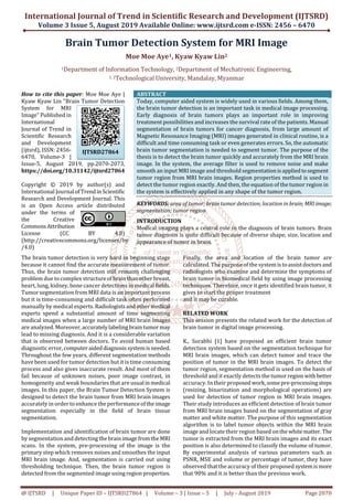 International Journal of Trend in Scientific Research and Development (IJTSRD)
Volume 3 Issue 5, August 2019
@ IJTSRD | Unique Paper ID – IJTSRD27864
Brain Tumor Detection System
Moe Moe Aye
1Department of Information Technology,
1, 2Technological University
How to cite this paper: Moe Moe Aye |
Kyaw Kyaw Lin "Brain Tumor Detection
System for MRI
Image" Published in
International
Journal of Trend in
Scientific Research
and Development
(ijtsrd), ISSN: 2456-
6470, Volume-3 |
Issue-5, August 2019, pp.2070-2073,
https://doi.org/10.31142/ijtsrd27864
Copyright © 2019 by author(s) and
International Journal ofTrend inScientific
Research and Development Journal. This
is an Open Access article distributed
under the terms of
the Creative
Commons Attribution
License (CC BY 4.0)
(http://creativecommons.org/licenses/by
/4.0)
The brain tumor detection is very hard in beginning st
because it cannot find the accurate measurement of tumor.
Thus, the brain tumor detection still remains challenging
problem due to complex structureof brainthanotherbreast,
heart, lung, kidney, bone cancer detections in medical fields.
Tumor segmentation from MRI data is an important process
but it is time-consuming and difficult task often performed
manually by medical experts. Radiologists andothermedical
experts spend a substantial amount of time segmenting
medical images when a large number of MRI brain images
are analyzed. Moreover,accuratelylabeling braintumormay
lead to missing diagnosis. And it is a considerable variation
that is observed between doctors. To avoid human based
diagnostic error,computeraideddiagnosis systemis needed.
Throughout the few years, different segmentation methods
have been used for tumor detection but it is time consuming
process and also gives inaccurate result. And most of them
fail because of unknown noises, poor image contrast, in
homogeneity and weak boundaries that are usualinmedical
images. In this paper, the Brain Tumor Detection System is
designed to detect the brain tumor from MRI brain images
accurately in order to enhance the performanceoftheimage
segmentation especially in the field of brain
segmentation.
Implementation and identification of brain tumor are done
by segmentation and detecting thebrainimagefromtheMRI
scans. In the system, pre-processing of the image is the
primary step which removes noises and smoothes the input
MRI brain image. And, segmentation is carried out using
thresholding technique. Then, the brain tumor region is
detected from the segmented image using region properties.
IJTSRD27864
International Journal of Trend in Scientific Research and Development (IJTSRD)
Volume 3 Issue 5, August 2019 Available Online: www.ijtsrd.com e-
27864 | Volume – 3 | Issue – 5 | July - August 2019
Brain Tumor Detection System for MRI Image
Moe Moe Aye1, Kyaw Kyaw Lin2
f Information Technology, 2Department of Mechatronic Engineering
echnological University, Mandalay, Myanmar
http://creativecommons.org/licenses/by
ABSTRACT
Today, computer aided system is widely used in various fields. Among them,
the brain tumor detection is an important task in medical image processing.
Early diagnosis of brain tumors plays an important role in improving
treatment possibilities and increases the survival rate of the patients. Manual
segmentation of brain tumors for cancer diagnosis, from large amount of
Magnetic Resonance Imaging (MRI) images generated in c
difficult and time consuming task or even generates errors. So, the automatic
brain tumor segmentation is needed to segment tumor. The purpose of the
thesis is to detect the brain tumor quickly and accurately from the MRI brain
image. In the system, the average filter is used to remove noise and make
smooth an input MRI image and threshold segmentationis appliedto segment
tumor region from MRI brain images. Region properties method is used to
detect the tumor region exactly. And then, the equation of the tumor region in
the system is effectively applied in any shape of the tumor region.
KEYWORDS: area of tumor; brain tumor detection; location in brain;MRIimage;
segmentation; tumor region
INTRODUCTION
Medical imaging plays a central role in the diagnosis of brain tumors. Brain
tumor diagnosis is quite difficult because of diverse shape, size, location and
appearance of tumor in brain.
The brain tumor detection is very hard in beginning stage
because it cannot find the accurate measurement of tumor.
Thus, the brain tumor detection still remains challenging
problem due to complex structureof brainthanotherbreast,
heart, lung, kidney, bone cancer detections in medical fields.
tation from MRI data is an important process
consuming and difficult task often performed
manually by medical experts. Radiologists andothermedical
experts spend a substantial amount of time segmenting
MRI brain images
are analyzed. Moreover,accuratelylabeling braintumormay
lead to missing diagnosis. And it is a considerable variation
that is observed between doctors. To avoid human based
diagnostic error,computeraideddiagnosis systemis needed.
Throughout the few years, different segmentation methods
have been used for tumor detection but it is time consuming
process and also gives inaccurate result. And most of them
fail because of unknown noises, poor image contrast, in
ndaries that are usualinmedical
images. In this paper, the Brain Tumor Detection System is
designed to detect the brain tumor from MRI brain images
accurately in order to enhance the performanceoftheimage
segmentation especially in the field of brain tissue
Implementation and identification of brain tumor are done
by segmentation and detecting thebrainimagefromtheMRI
processing of the image is the
primary step which removes noises and smoothes the input
brain image. And, segmentation is carried out using
thresholding technique. Then, the brain tumor region is
detected from the segmented image using region properties.
Finally, the area and location of the brain tumor are
calculated. The purpose of the sys
radiologists who examine and determine the symptoms of
brain tumor in biomedical field by using image processing
techniques. Therefore, once it gets identified brain tumor, it
gives to start the proper treatment
and it may be curable.
RELATED WORK
This session presents the related work for the detection of
brain tumor in digital image processing.
K., Surabhi [1] have proposed an efficient brain tumor
detection system based on the segmentation technique for
MRI brain images, which can detect tumor and trace the
position of tumor in the MRI brain images. To detect the
tumor region, segmentation method is used o
threshold and it exactly detects the tumor region withbetter
accuracy. In their proposed work,somepre
(resizing, binarization and morphological operations) are
used for detection of tumor region in MRI brain images.
Their study introduces an efficient detection of brain tumor
from MRI brain images based on the segmentation of gray
matter and white matter. The purpose of this segmentation
algorithm is to label tumor objects within the MRI brain
image and locate their region
tumor is extracted from the MRI brain images and its exact
position is also determined to classify the volume of tumor.
By experimental analysis of various parameters such as
PSNR, MSE and volume or percentage of tumor, they
observed that the accuracy of their proposed systemis more
that 90% and it is better than the previous work.
International Journal of Trend in Scientific Research and Development (IJTSRD)
-ISSN: 2456 – 6470
August 2019 Page 2070
or MRI Image
f Mechatronic Engineering,
Today, computer aided system is widely used in various fields. Among them,
the brain tumor detection is an important task in medical image processing.
brain tumors plays an important role in improving
treatment possibilities and increases the survival rate of the patients. Manual
segmentation of brain tumors for cancer diagnosis, from large amount of
Magnetic Resonance Imaging (MRI) images generated in clinical routine, is a
difficult and time consuming task or even generates errors. So, the automatic
brain tumor segmentation is needed to segment tumor. The purpose of the
thesis is to detect the brain tumor quickly and accurately from the MRI brain
In the system, the average filter is used to remove noise and make
smooth an input MRI image and threshold segmentationis appliedto segment
tumor region from MRI brain images. Region properties method is used to
, the equation of the tumor region in
the system is effectively applied in any shape of the tumor region.
area of tumor; brain tumor detection; location in brain;MRIimage;
central role in the diagnosis of brain tumors. Brain
tumor diagnosis is quite difficult because of diverse shape, size, location and
Finally, the area and location of the brain tumor are
calculated. The purpose of the systemis toassistdoctors and
radiologists who examine and determine the symptoms of
brain tumor in biomedical field by using image processing
techniques. Therefore, once it gets identified brain tumor, it
gives to start the proper treatment
This session presents the related work for the detection of
brain tumor in digital image processing.
[1] have proposed an efficient brain tumor
detection system based on the segmentation technique for
MRI brain images, which can detect tumor and trace the
position of tumor in the MRI brain images. To detect the
tumor region, segmentation method is used on the basis of
threshold and it exactly detects the tumor region withbetter
accuracy. In their proposed work,somepre-processingsteps
(resizing, binarization and morphological operations) are
used for detection of tumor region in MRI brain images.
study introduces an efficient detection of brain tumor
from MRI brain images based on the segmentation of gray
matter and white matter. The purpose of this segmentation
algorithm is to label tumor objects within the MRI brain
image and locate their region based onthewhitematter.The
tumor is extracted from the MRI brain images and its exact
position is also determined to classify the volume of tumor.
By experimental analysis of various parameters such as
PSNR, MSE and volume or percentage of tumor, they have
observed that the accuracy of their proposed systemis more
that 90% and it is better than the previous work.
 