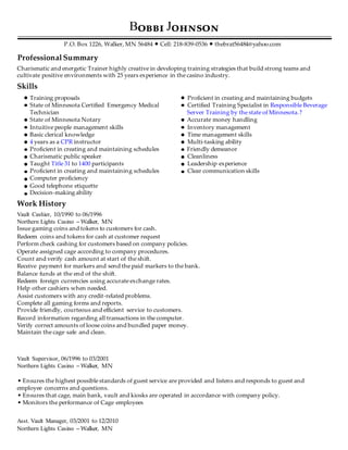 B J
P.O. Box 1226, Walker, MN 56484 • Cell: 218-839-0536 • thebrat56484@yahoo.com
Professional Summary
Charismatic and energetic Trainer highly creative in developing training strategies that build strong teams and
cultivate positive environments with 25 years experience in the casino industry.
Skills
Training proposals Proficient in creating and maintaining budgets
State of Minnesota Certified Emergency Medical Certified Training Specialist in Responsible Beverage
Technician Server Training by the state of Minnesota.?
State of Minnesota Notary Accurate money handling
Intuitive people management skills Inventory management
Basic clerical knowledge Time management skills
4 years as a CPR instructor Multi-tasking ability
Proficient in creating and maintaining schedules Friendly demeanor
Charismatic public speaker Cleanliness
Taught Title 31 to 1400 participants Leadership experience
Proficient in creating and maintaining schedules Clear communication skills
Computer proficiency
Good telephone etiquette
Decision-making ability
Work History
Vault Cashier, 10/1990 to 06/1996
Northern Lights Casino – Walker, MN
Issue gaming coins and tokens to customers for cash.
Redeem coins and tokens for cash at customer request
Perform check cashing for customers based on company policies.
Operate assigned cage according to company procedures.
Count and verify cash amount at start of the shift.
Receive payment for markers and send the paid markers to the bank.
Balance funds at the end of the shift.
Redeem foreign currencies using accurate exchange rates.
Help other cashiers when needed.
Assist customers with any credit-related problems.
Complete all gaming forms and reports.
Provide friendly, courteous and efficient service to customers.
Record information regarding all transactions in the computer.
Verify correct amounts of loose coins and bundled paper money.
Maintain the cage safe and clean.
Vault Supervisor, 06/1996 to 03/2001
Northern Lights Casino – Walker, MN
• Ensures the highest possible standards of guest service are provided and listens and responds to guest and
employee concerns and questions.
• Ensures that cage, main bank, vault and kiosks are operated in accordance with company policy.
• Monitors the performance of Cage employees
Asst. Vault Manager, 03/2001 to 12/2010
Northern Lights Casino – Walker, MN
 