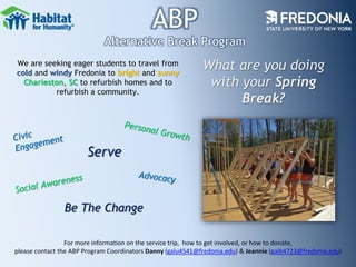 ABP
Alternative Break Program
We are seeking eager students to travel from
cold and windy Fredonia to bright and sunny
Charleston, SC to refurbish homes and to
refurbish a community.
For more information on the service trip, how to get involved, or how to donate,
please contact the ABP Program Coordinators Danny (galu4541@fredonia.edu) & Jeannie (galb4723@fredonia.edu)
What are you doing
with your Spring
Break?
Serve
Be The Change
 