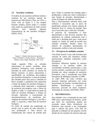 3
2.2 Neurônios Artificiais
O modelo de um neurônio artificial similar à
estrutura de um neurônio natural foi
proposto por McCulloch e Pitts, em 1943, e,
como visto na figura 2, é um modelo
bastante simples, porém ainda é o modelo
mais usado em arquiteturas de redes neurais
artificias, pois reproduz algumas
características de um neurônio biológico.
(PIÃO, 2012).
Figura 2 – Modelo não-linear de neurônio
Fonte: HAYKIN, S. Redes Neurais – Princípios e
Práticas. Porto Alegre: Bookman, 2001. p.36
Ainda segundo Pião, as entradas
representam os pulsos recebidos pelos
neurônios biológicos, estes podendo ser
advindos de outro neurônio ou mesmo de
fatores externos; os pesos representam a
sensibilidade da membrana pós-sináptica
dos neurônios biológicos; a soma do produto
das entradas pelos seus pesos é efetuada no
bloco somador; o parâmetro bias representa
o limiar de disparo do neurônio biológico, e
a subtração deste representa a comparação
do potencial pós-sináptico com o limiar de
disparo; a saída ‘u’ é equivalente ao pulso de
saída do neurônio biológico; a função de
ativação representa a concentração de
neurotransmissores da membrana pré-
sináptica do neurônio biológico; e, por fim, a
saída ‘y’ equivale a saída final do neurônio
biológico.
Os sinais de entrada são ponderados de
acordo com os pesos de suas conexões, e
essa ponderação é feita através da
multiplicação dos valores da entrada pelo
peso. Todas as entradas são somadas após a
ponderação, e então este valor é submetido a
uma função de ativação, determinando o
limiar de disparo da saída do neurônio.
Para o funcionamento eficiente desta rede
artificial, é necessário que os pesos de
ponderação estejam com valores capazes de
balancear bem os valores de entrada. Para
isso é necessário que a rede seja ‘treinada’.
O processo de treinamento é feito
apresentando à rede diversas amostras dos
parâmetros de entrada, juntamente com a
saída que é desejada para que a rede possa
mapear os valores de saída de acordo com
entradas recebidas. Quanto maior for
número de exemplos apresentados no
treinamento, melhor a rede será treinada.
2.3 Perceptron de múltiplas camadas
Uma Rede Neural é uma rede formada pela
conexão de vários dos neurônios citados
anteriormente (também conhecidos como
Perceptron).
Neurônios diferentes ligados às mesmas
entradas e às mesmas saídas são
considerados neurônios pertencentes a uma
mesma camada, e quando uma rede neural é
formada por várias camadas de neurônios
Perceptron, está é considerada uma Rede
Perceptron de Múltiplas Camadas, ou PMC.
As redes PMC são redes versáteis que
possuem inúmeras aplicações, tais como
aproximação de funções, reconhecimento de
padrões, identificação e controle de
processos, previsão de séries temporais,
otimização de sistemas. (HAYKIN, 2001).
3 METODOLOGIA
Este trabalho visa a construção de uma rede
PMC para a aproximação de funções, sendo
que tanto seu treinamento quanto sua
execução sejam feitos diretamente em
hardware, sem conexão a um computador
para o cálculo dos pesos. Esta rede foi
aplicada à condução de um pequeno veículo
dotado de um conjunto de sensores para que
 