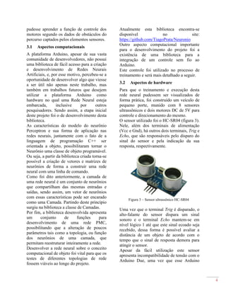 4
pudesse aprender a função de controle dos
motores segundo os dados de obstáculos do
percurso captados pelos elementos sensores.
3.1 Aspectos computacionais
A plataforma Arduino, apesar de sua vasta
comunidade de desenvolvedores, não possui
uma biblioteca de fácil acesso para a criação
e desenvolvimento de Redes Neurais
Artificiais, e, por esse motivo, percebeu-se a
oportunidade de desenvolver algo que viesse
a ser útil não apenas neste trabalho, mas
também em trabalhos futuros que desejem
utilizar a plataforma Arduino como
hardware no qual uma Rede Neural esteja
embarcada, inclusive por outros
pesquisadores. Sendo assim, a etapa inicial
deste projeto foi o de desenvolvimento desta
biblioteca.
As características do modelo do neurônio
Perceptron e sua forma de aplicação nas
redes neurais, juntamente com o fato de a
linguagem de programação C++ ser
orientada a objeto, possibilitaram tornar o
Neurônio uma classe de objeto programável.
Ou seja, a partir da biblioteca criada torna-se
possível a criação de vetores e matrizes de
neurônios de forma a construir uma rede
neural com uma linha de comando.
Como foi dito anteriormente, a camada de
uma rede neural é um conjunto de neurônios
que compartilham das mesmas entradas e
saídas, sendo assim, um vetor de neurônios
com essas características pode ser encarado
como uma Camada. Partindo deste princípio
surgiu na biblioteca a classe de Camadas.
Por fim, a biblioteca desenvolvida apresenta
um conjunto de funções para
desenvolvimento de uma rede PMC,
possibilitando que a alteração de poucos
parâmetros tais como a topologia, ou função
dos neurônios de uma camada, que
permitam reestruturar inteiramente a rede.
Desenvolver a rede neural sobre o conceito
computacional de objeto foi vital para que os
testes de diferentes topologias de rede
fossem viáveis ao longo do projeto.
Atualmente esta biblioteca encontra-se
disponível no site:
https://github.com/TiagoPrata/Neuronio
Outro aspecto computacional importante
para o desenvolvimento do projeto foi a
existência de uma biblioteca para a
integração de um controle sem fio ao
Arduino.
Este controle foi utilizado no processo de
treinamento e será mais detalhado a seguir.
3.2 Aspectos de hardware
Para que o treinamento e execução desta
rede neural pudessem ser visualizados de
forma prática, foi construído um veículo de
pequeno porte, munido com 8 sensores
ultrassônicos e dois motores DC de 5V para
controle e direcionamento do mesmo.
O sensor utilizado foi o HC-SR04 (figura 3).
Nele, além dos terminais de alimentação
(Vcc e Gnd), há outros dois terminais, Trig e
Echo, que são responsáveis pelo disparo do
sinal do sensor e pela indicação da sua
resposta, respectivamente.
Figura 3 – Sensor ultrassônico HC-SR04
Uma vez que o terminal Trig é disparado, o
alto-falante do sensor dispara um sinal
sonoro e o terminal Echo mantem-se em
nível lógico 1 até que este sinal ecoado seja
recebido, dessa forma é possível avaliar a
distância de um objeto de acordo com o
tempo que o sinal de resposta demora para
atingir o sensor.
Apesar da fácil utilização este sensor
apresenta incompatibilidade de tensão com o
Arduino Due, uma vez que esse Arduino
 