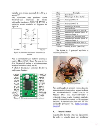 5
trabalha com tensão nominal de 3,3V e o
sensor 5V.
Para solucionar esse problema foram
desenvolvidas interfaces de tensão
utilizando transistores MOSFET 2N7000 e
resistores como mostrado no diagrama da
figura 4.
Figura 4 – Interface entre sensor ultrassônico e
Arduino
Para o acionamento dos motores utilizou-se
o drive TB6612FNG (figura 5), pois através
dele foi possível realizar o acionamento dos
motores utilizando sinais PWM.
A tabela 1 descreve os terminais do drive e
indica suas funções.
Figura 5 – Drive de acionamento dos motores
Pino Descrição
GND Terra do drive
VCC Alimentação do drive (3.3V)
AO1
Saída para Motor A
AO2
BO1
Saída para Motor B
BO2
VMOT Alimentação do motor
GND Terra do motor
PWMA Acionamento PWM do motor A
AIN2 Terminais que definem sentido de
rotação do motor AAIN1
STBY Utilizado para desligar o drive
BIN1 Terminais que definem sentido de
rotação do motor ABIN2
PWMB Acionamento PWM do motor B
GND Terra do drive
Tabela 1 – Terminais do drive TB6612FNG
Na figura 6 é possível verificar o
veículo construído.
Figura 6 – Veículo construído
Para a utilização do controle remoto descrito
anteriormente foi necessária a associação de
um microcontrolador ATMEGA328P ao
Arduino Due. Este microcontrolador é
responsável; por coletar os dados recebidos
através do controle remoto e enviá-los para o
Arduino. A comunicação entre eles foi feita
utilizando protocolo I²C. (http://www.i2c-
bus.org/)
3.3 Funcionamento
Inicialmente, durante a fase de treinamento
da rede, o veículo deve ser conduzido
 