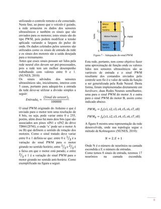 6
utilizando o controle remoto a ele conectado.
Nesta fase, ao passo que o veículo é guiado,
a rede armazena os dados dos sensores
ultrassônicos e também os sinais que são
enviados para os motores; estes sinais são do
tipo PWM, pois podem modificar a tensão
aplicada variando a largura do pulso de
onda. Os dados coletados pelos sensores são
utilizados como os sinais de entrada da rede
e os sinais dos motores são a saída desejada
para o treinamento.
Antes que esses sinais possam ser lidos pela
rede neural eles devem ser pré-processados,
pois a rede tem um melhor desempenho
trabalhando com valores entre 0 e 1.
(NUNES, 2010)
Os sinais advindos dos sensores
ultrassônicos são, inicialmente, inteiros com
5 casas, portanto para adequá-los a entrada
da rede deve-se utilizar a divisão simples a
seguir:
𝐸𝑛𝑡𝑟𝑎𝑑𝑎𝑖 =
(𝑆𝑖𝑛𝑎𝑙 𝑑𝑜 𝑠𝑒𝑛𝑠𝑜𝑟)𝑖
100000
O sinal PWM originado do Arduino e que é
enviado para o motor tem uma resolução de
8 bits, ou seja, pode variar entre 0 e 255,
porém, além disso há mais dois bits (que são
associados aos pinos xIN1 e xIN2 do drive
TB6612FNG, e onde ‘x’ pode ser o motor A
ou B) que definem o sentido de rotação dos
motores. Como o sinal tratado deve variar
entre 0 e 1 definiu-se que: entre 0 e 1
3⁄ é a
variação do sinal PWM para o motor
girando no sentido horário; entre 1
3⁄ e 2
3⁄ é
a faixa em que o motor está parado; e entre
2
3⁄ e 1 é a variação do sinal PWM para o
motor girando no sentido anti-horário. Como
exemplificado na figura a seguir.
Figura 7 – Adequação do sinal PWM
Esta rede, portanto, tem como objetivo fazer
uma aproximação de função onde os valores
lidos nos sensores ultrassônicos são as
variáveis de entrada e o sinal PWM
resultante dos comandos enviados pelo
controle sem fio é o valor de saída da função
a ser generalizada pela Rede Neural. Desta
forma, foram implementadas diretamente em
hardware, duas Redes Neurais semelhantes;
uma para o sinal PWM do motor A e outra
para o sinal PWM do motor B, assim como
indicado abaixo.
𝑃𝑊𝑀𝐴 = 𝑓𝐴(𝑠1, 𝑠2, 𝑠3, 𝑠4, 𝑠5, 𝑠6, 𝑠7, 𝑠8)
𝑃𝑊𝑀 𝐵 = 𝑓𝐵(𝑠1, 𝑠2, 𝑠3, 𝑠4, 𝑠5, 𝑠6, 𝑠7, 𝑠8)
A figura 8 mostra uma representação da rede
desenvolvida, onde sua topologia segue o
método de Kolmogorov (NUNES, 2010):
𝑁 = 2. 𝐸 + 1
Onde N é o número de neurônios na camada
escondida e E o número de entradas.
Como temos 8 sinais de entrada, teremos 17
neurônios na camada escondida.
 