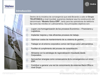 SAP FORUM ARGENTINA 2007 - Presentación de Proyecto ERP Latam | Página 4© 2007 INDRA Sistemas, S.A.
Dentro de la iniciativa de convergencia que está llevando a cabo el Grupo
TELEFONICA a nivel mundial, queremos destacar aquí la construcción del
denominado “Modelo Único ERP”, tanto para las operadoras de telefonía
fija como las móviles en Latinoamérica. Sus principales objetivos son:
Lograr una homogenización de los procesos Económico – Financieros y
Logísticos.
Implantar mejores y más eficientes procesos de trabajo.
Optimizar costos de mantenimiento de su sistema de gestión.
Trabajar en el entorno corporativo común del Grupo para Latinoamérica.
Facilitar el cumplimiento del proceso de consolidación.
Alinearse con la estrategia de regionalización impulsada desde
Corporativo.
Aprovechar sinergias como consecuencia de la convergencia a un único
ERP.
Contribuir a generar una red de conocimiento de sistemas Back-Office a
nivel Grupo.
Introducción
 