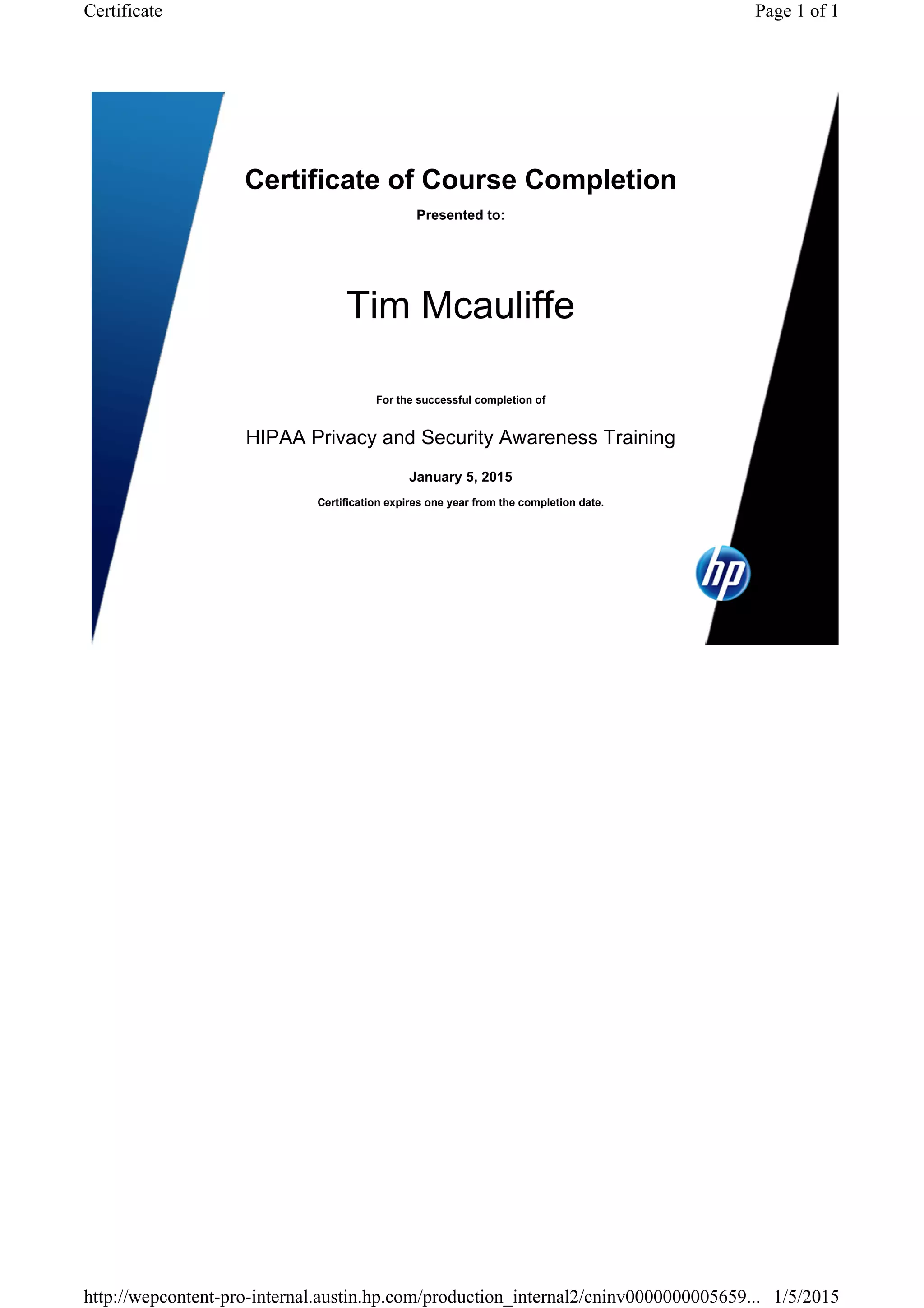 Certificate of Course Completion
Presented to:
Tim Mcauliffe
For the successful completion of
HIPAA Privacy and Security Awareness Training
January 5, 2015
Certification expires one year from the completion date.
Page 1 of 1Certificate
1/5/2015http://wepcontent-pro-internal.austin.hp.com/production_internal2/cninv0000000005659...
 