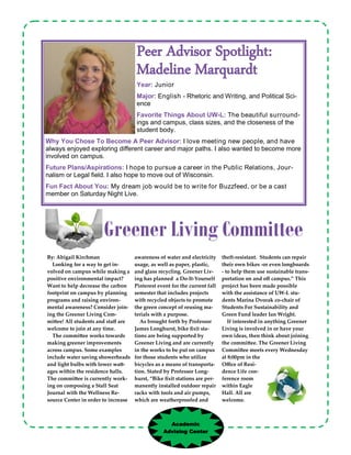 awareness of water and electricity
usage, as well as paper, plastic,
and glass recycling. Greener Liv-
ing has planned a Do-It-Yourself
Pinterest event for the current fall
semester that includes projects
with recycled objects to promote
the green concept of reusing ma-
terials with a purpose.
As brought forth by Professor
James Longhurst, bike fixit sta-
tions are being supported by
Greener Living and are currently
in the works to be put on campus
for those students who utilize
bicycles as a means of transporta-
tion. Stated by Professor Long-
hurst, “Bike fixit stations are per-
manently installed outdoor repair
racks with tools and air pumps,
which are weatherproofed and
theft-resistant. Students can repair
their own bikes -or even longboards
- to help them use sustainable trans-
portation on and off campus.” This
project has been made possible
with the assistance of UW-L stu-
dents Marina Dvorak co-chair of
Students For Sustainability and
Green Fund leader Ian Wright.
If interested in anything Greener
Living is involved in or have your
own ideas, then think about joining
the committee. The Greener Living
Committee meets every Wednesday
at 8:00pm in the
Office of Resi-
dence Life con-
ference room
within Eagle
Hall. All are
welcome.
By: Abigail Kirchman
Looking for a way to get in-
volved on campus while making a
positive environmental impact?
Want to help decrease the carbon
footprint on campus by planning
programs and raising environ-
mental awareness? Consider join-
ing the Greener Living Com-
mittee! All students and staff are
welcome to join at any time.
The committee works towards
making greener improvements
across campus. Some examples
include water saving showerheads
and light bulbs with lower watt-
ages within the residence halls.
The committee is currently work-
ing on composing a Stall Seat
Journal with the Wellness Re-
source Center in order to increase
Peer Advisor Spotlight:
Madeline Marquardt
Year: Junior
Major: English - Rhetoric and Writing, and Political Sci-
ence
Favorite Things About UW-L: The beautiful surround-
ings and campus, class sizes, and the closeness of the
student body.
Why You Chose To Become A Peer Advisor: I love meeting new people, and have
always enjoyed exploring different career and major paths. I also wanted to become more
involved on campus.
Future Plans/Aspirations: I hope to pursue a career in the Public Relations, Jour-
nalism or Legal field. I also hope to move out of Wisconsin.
Fun Fact About You: My dream job would be to write for Buzzfeed, or be a cast
member on Saturday Night Live.
Greener Living Committee
Academic
Advising Center
 