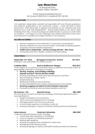 Lee Meechan
23 Springvale Drive
Foxbar, Paisley, PA2 0PH
Email: leepaulmeeks@gmail.com
Tel: (home) 01505 812141 (mobile) 07747 163 555
Personal Profile
I am organised, dependable, versatile and responsible with over 20 years experience
and extensive qualifications in the construction industry. I work well within a team
environment, whilst being able to organise and prioritise my own workload with ease
allowing me to work well independently. Having determination to do well at every
challenge that I face, I have knowledge and determination to prove my worth within
any situation. I am eager for a new challenge and I believe that within a short time I
would become a valuable and integral member of any workforce.
Key Skills and Abilities
• Extensive experience and certification in construction and equipment
• Extensive experience in new build, renovation, roof render & cladding projects
• Supervising and site habitation experience
• Forklift Licence (Telehandler - all sizes including 360 slew – Blue Card)
• Outstanding work ethic, flexible, confident and hard working
Career History
Telehandler 17m Driver McTaggarts Construction, Ayrshire Nov 2014
Working on new build project for Ayrshire Council
Scaffolder (MIA) Morris & Spottiswood, Glasgow 2010-2013
I have worked on a number on construction sites e.g. residential new builds, where my
responsibilities were Man in Attendance including:
• Erecting, dropping, and patrolling scaffolding
• Operate and drive 17M and 360 Slew Forklifts
• Ensuring scaffolding structures were safe and secure at all times
• Record keeping of safety checks
• General labouring
• Distributing materials to sub-contractors
• Control and replenishment of parts, equipment stock and materials
• Resolving snagging and defects for final habitation inspections
• Ensuring final handover and key release deadlines were met
Site Foreman + FLD Merchant Homes 2007-2009
On this long term contract to build 6 new buildings containing 8 apartments each, I
was responsible for:
• Supply of materials to sub-contractors
• Stock control and replenishment of materials
• Managing relations with the sub-contractors
• Conduct daily inspections of scaffolds, mortar silo
• Ensuring all signage is in place and Health & Safety practices are followed
Senior Labourer Persimmon Partnerships 2005-2007
I carried out general foreman duties, including:
• Conducting daily inspections on scaffolding
• Carry out repairs on scaffolding equipment
• Meeting tight deadlines
• Ensuring all snagging work completed for client entry
• Managing the key release process
• Ensuring all signage is in place and Health & Safety practices are followed
 