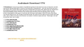 Audiobook Download 1776
1776 Audiobook, In this stirring audiobook, David McCullough tells the intensely human story of those who marched
with General George Washington in the year of the Declaration of Independence -- when the whole American cause
was riding on their success, without which all hope for independence would have been dashed and the noble ideals of
the Declaration would have amounted to little more than words on paper. Based on extensive research in both
American and British archives, 1776 is the story of Americans in the ranks, men of every shape, size, and color,
farmers, schoolteachers, shoemakers, no-accounts, and mere boys turned soldiers. And it is the story of the British
commander, William Howe, and his highly disciplined redcoats who looked on their rebel foes with contempt and fought
with a valor too little known. But it is the American commander-in-chief who stands foremost -- Washington, who had
never before led an army in battle.
1776 Free Audiobooks
1776 Audiobooks For Free
1776 Free Audiobook
1776 Audiobook Free
1776 Free Audiobook Downloads
1776 Free Online Audiobooks
1776 Free Mp3 Audiobooks
1776 Audiobooks Free
LINK IN PAGE 4 TO LISTEN OR DOWNLOAD
BOOK
 