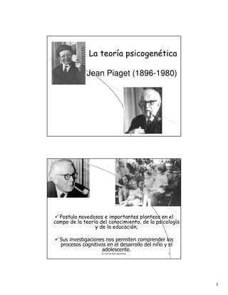 1
La teoría psicogenética
Jean Piaget (1896-1980)
La teoría psicogenética 2
Postula novedosos e importantes planteos en el
campo de la teoría del conocimiento, de la psicología
y de la educación;
Sus investigaciones nos permiten comprender los
procesos cognitivos en el desarrollo del niño y el
adolescente.
 