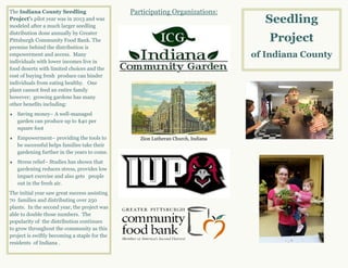 Seedling
Project
of Indiana County
Participating Organizations:
Zion Lutheran Church, Indiana
The Indiana County Seedling
Project’s pilot year was in 2013 and was
modeled after a much larger seedling
distribution done annually by Greater
Pittsburgh Community Food Bank. The
premise behind the distribution is
empowerment and access. Many
individuals with lower incomes live in
food deserts with limited choices and the
cost of buying fresh produce can hinder
individuals from eating healthy. One
plant cannot feed an entire family
however; growing gardens has many
other benefits including:
 Saving money– A well-managed
garden can produce up to $40 per
square foot
 Empowerment– providing the tools to
be successful helps families take their
gardening further in the years to come.
 Stress relief– Studies has shown that
gardening reduces stress, provides low
impact exercise and also gets people
out in the fresh air.
The initial year saw great success assisting
70 families and distributing over 250
plants. In the second year, the project was
able to double those numbers. The
popularity of the distribution continues
to grow throughout the community as this
project is swiftly becoming a staple for the
residents of Indiana .
 
