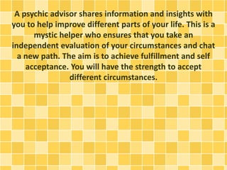 A psychic advisor shares information and insights with
you to help improve different parts of your life. This is a
mystic helper who ensures that you take an
independent evaluation of your circumstances and chat
a new path. The aim is to achieve fulfillment and self
acceptance. You will have the strength to accept
different circumstances.
 