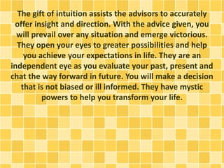 The gift of intuition assists the advisors to accurately
offer insight and direction. With the advice given, you
will prevail over any situation and emerge victorious.
They open your eyes to greater possibilities and help
you achieve your expectations in life. They are an
independent eye as you evaluate your past, present and
chat the way forward in future. You will make a decision
that is not biased or ill informed. They have mystic
powers to help you transform your life.
 