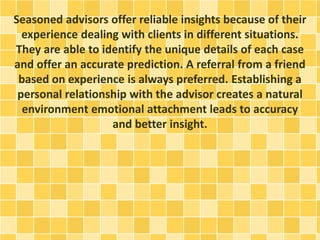 Seasoned advisors offer reliable insights because of their
experience dealing with clients in different situations.
They are able to identify the unique details of each case
and offer an accurate prediction. A referral from a friend
based on experience is always preferred. Establishing a
personal relationship with the advisor creates a natural
environment emotional attachment leads to accuracy
and better insight.
 