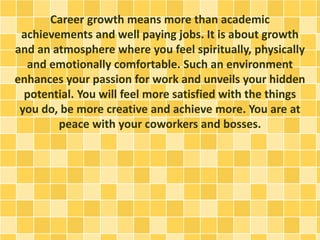 Career growth means more than academic
achievements and well paying jobs. It is about growth
and an atmosphere where you feel spiritually, physically
and emotionally comfortable. Such an environment
enhances your passion for work and unveils your hidden
potential. You will feel more satisfied with the things
you do, be more creative and achieve more. You are at
peace with your coworkers and bosses.
 
