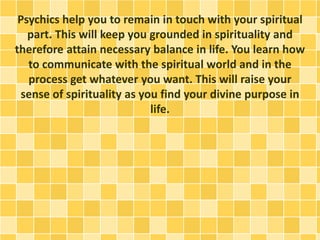 Psychics help you to remain in touch with your spiritual
part. This will keep you grounded in spirituality and
therefore attain necessary balance in life. You learn how
to communicate with the spiritual world and in the
process get whatever you want. This will raise your
sense of spirituality as you find your divine purpose in
life.
 
