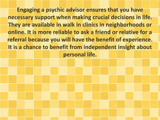 Engaging a psychic advisor ensures that you have
necessary support when making crucial decisions in life.
They are available in walk in clinics in neighborhoods or
online. It is more reliable to ask a friend or relative for a
referral because you will have the benefit of experience.
It is a chance to benefit from independent insight about
personal life.
 