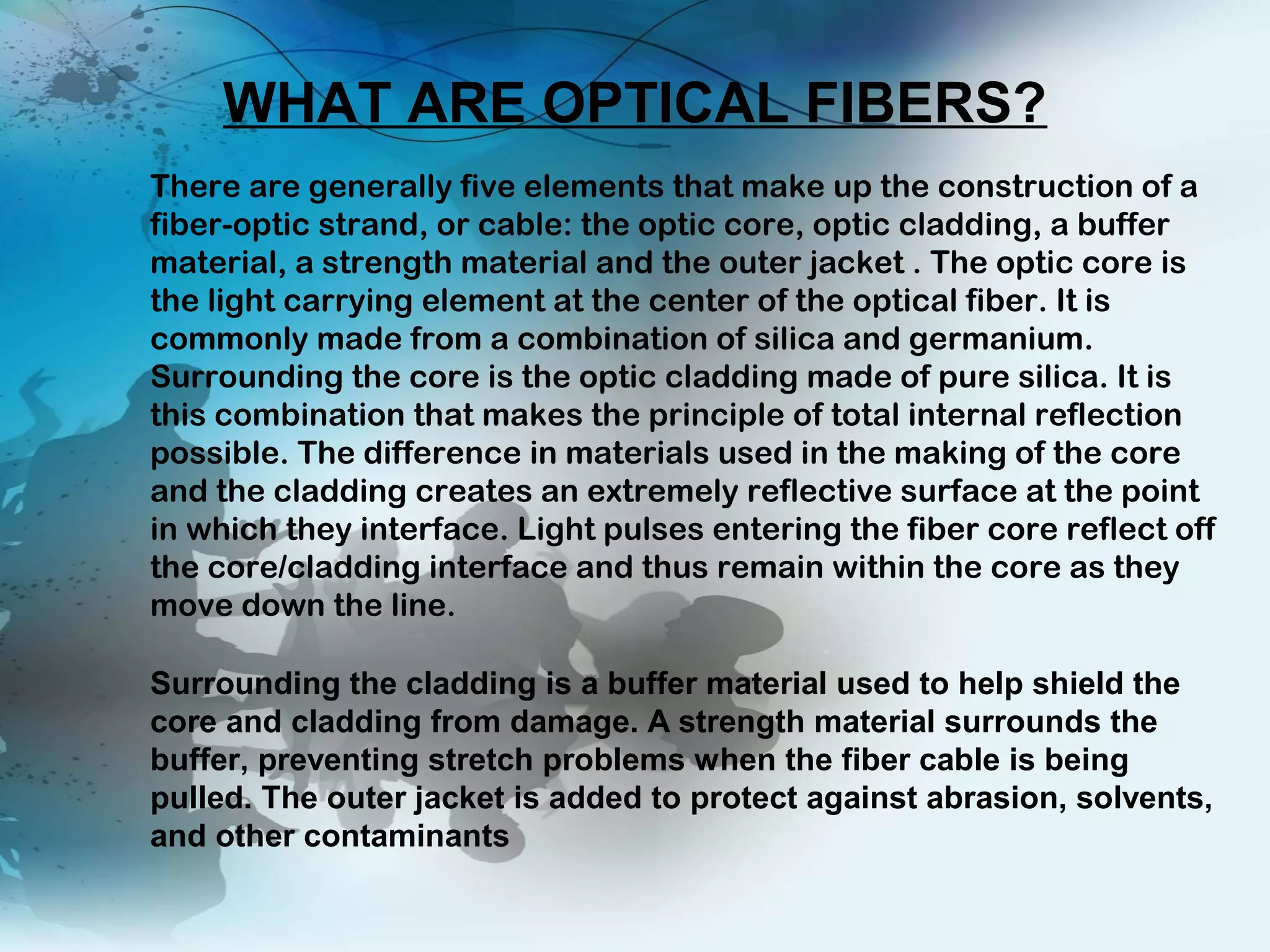 There are generally five elements that make up the construction of a
fiber-optic strand, or cable: the optic core, optic cladding, a buffer
material, a strength material and the outer jacket . The optic core is
the light carrying element at the center of the optical fiber. It is
commonly made from a combination of silica and germanium.
Surrounding the core is the optic cladding made of pure silica. It is
this combination that makes the principle of total internal reflection
possible. The difference in materials used in the making of the core
and the cladding creates an extremely reflective surface at the point
in which they interface. Light pulses entering the fiber core reflect off
the core/cladding interface and thus remain within the core as they
move down the line. 
WHAT ARE OPTICAL FIBERS?
Surrounding the cladding is a buffer material used to help shield the
core and cladding from damage. A strength material surrounds the
buffer, preventing stretch problems when the fiber cable is being
pulled. The outer jacket is added to protect against abrasion, solvents,
and other contaminants
 