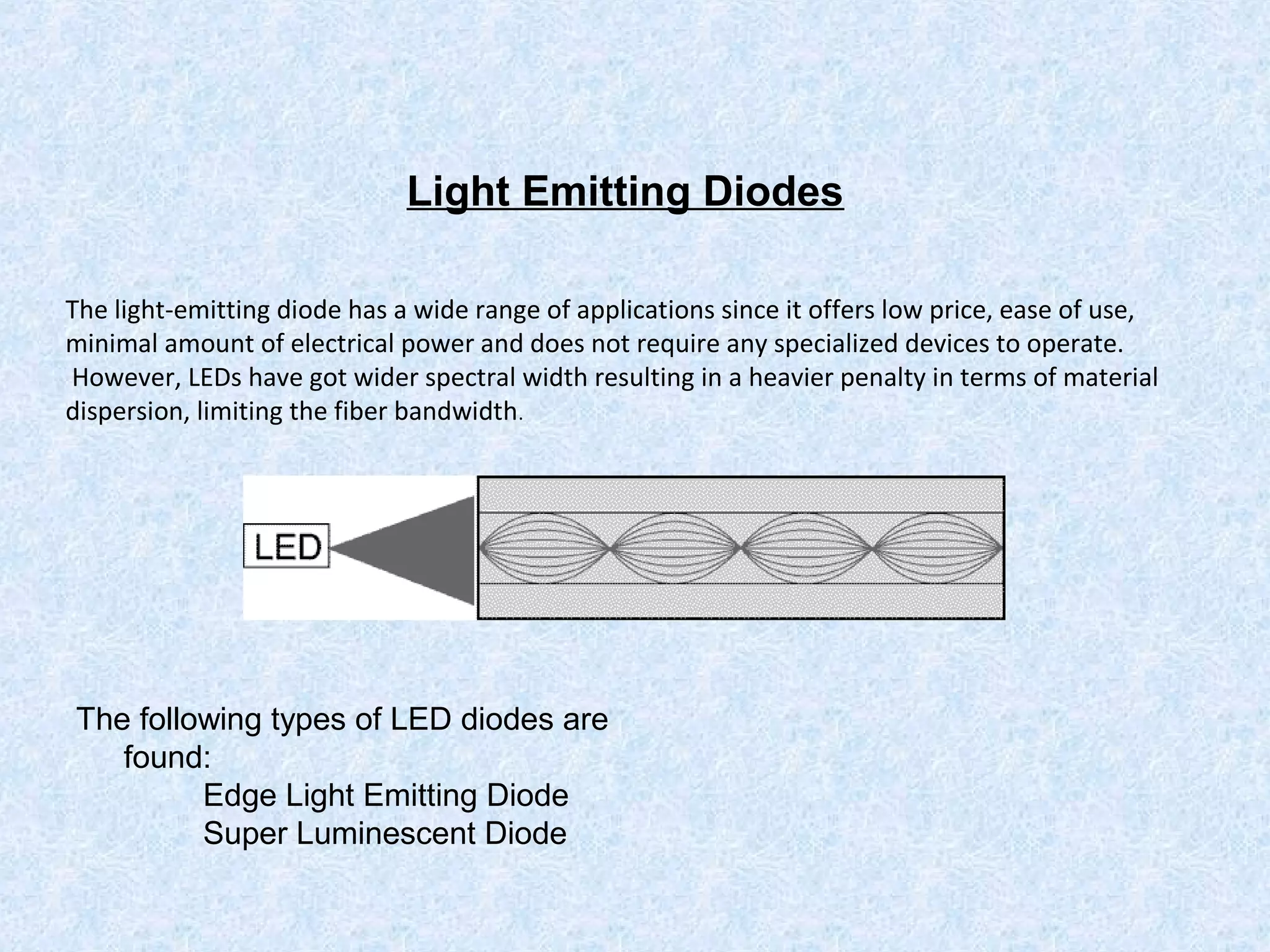 Light Emitting Diodes
The light-emitting diode has a wide range of applications since it offers low price, ease of use,
minimal amount of electrical power and does not require any specialized devices to operate.
However, LEDs have got wider spectral width resulting in a heavier penalty in terms of material
dispersion, limiting the fiber bandwidth.
The following types of LED diodes are
found:
Edge Light Emitting Diode
Super Luminescent Diode
 