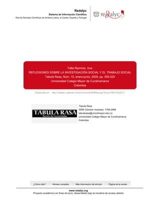 Redalyc
                                   Sistema de Información Científica
Red de Revistas Científicas de América Latina, el Caribe, España y Portugal




                                                       Falla Ramírez, Uva
             REFLEXIONES SOBRE LA INVESTIGACIÓN SOCIAL Y EL TRABAJO SOCIAL
                      Tabula Rasa, Núm. 10, enero-junio, 2009, pp. 309-325
                          Universidad Colegio Mayor de Cundinamarca
                                           Colombia

                    Disponible en: http://redalyc.uaemex.mx/src/inicio/ArtPdfRed.jsp?iCve=39612022011




                                                                  Tabula Rasa
                                                                  ISSN (Versión impresa): 1794-2489
                                                                  tabularasa@unicolmayor.edu.co
                                                                  Universidad Colegio Mayor de Cundinamarca
                                                                  Colombia




                  ¿Cómo citar?        Número completo          Más información del artículo   Página de la revista


                                                    www.redalyc.org
                  Proyecto académico sin fines de lucro, desarrollado bajo la iniciativa de acceso abierto
 