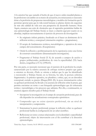 TABULA RASA
                                                          	               No.10, enero-junio 2009




A lo anterior hay que sumarle el hecho de que el nuevo orden mundial plantea a
las profesiones un cambio en su marco de actuación; en consecuencia es necesario
dotar a la profesión de propuestas metodológicas y modelos de formación que le
permitan aportar para que la vida social humana se plantee dentro de esquemas
de más alta calidad de vida con una perspectiva de desarrollo humano. Nora
Aquin, enumera una serie de obstáculos que al superarlos permitirían hablar de
una epistemología del Trabajo Social, se traen a colación aquí por cuanto en su
abordaje, implican necesariamente el ejercicio de procesos de investigación:
    • Su originario énfasis práctico, focalizado en el hacer en detrimento de la
      reflexión teórica y conceptual (orientación empírica – pragmatismo).
    • El acopio de fundamentos teóricos, metodológicos y operativos de otros
      campos del conocimiento. (Escepticismo)
    • Omitir la reflexión y problematización de la experiencia como una forma
      de construir conocimiento (Sistematización-investigación).
    • Fragmentar el Trabajo Social (T. S.) de acuerdo a campos de acción o
      grupos poblacionales, perdiéndose de vista la especificidad. (T.S. hacia
      dentro, resignificar el T. S.) (1996:43).
Por otra parte, es necesario reconocer que el ejercicio de la profesión ha estado
caracterizado por la relativa ausencia de enfoque teóricos propios que guíen
u orienten su devenir, «Todo se orienta a indicar que lo que ha identificado
o reconocido a Trabajo Social, en su historia, ha sido, la postura ecléctica
fragmentaria y la práctica operativa, no pluralista y crítica, que, en un desorden
conceptual, escinde su praxis» (Duque,2002: 20), la poca sistematización sobre
su quehacer profesional, ha llevado a la ausencia de reflexión sobre la praxis, que
permita encontrar un norte o una búsqueda epistemológica que de coherencia
teórica y metodológica a los procesos que adelanta. Por ello, a continuación, se
enumera algunos desafíos para el Trabajo Social:
    • Incorporar la investigación en el campo de actuación profesional, pues de
      ella dependen las actualizaciones conceptuales epistémicos.
    • Comprender que no existe ejercicio profesional, sin un nivel de
      interpretación y comprensión.
    • Sistematizar la praxis profesional, porque la reflexión sobre su quehacer
      profesional facilita la configuración de un saber científico.
    • Reflexionar en torno a temas relacionados con la identidad y especificidad
      profesional, objeto de intervención con el fin contribuir a la discusión
      epistemológica.
Tabula Rasa. Bogotá - Colombia, No.10: 309-325, enero-junio 2009 			   ISSN 1794-2489


                                                                                  317
 