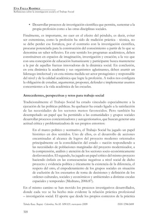 Uva Falla Ramírez
Reflexiones sobre la investigación social y el Trabajo Social




               • Desarrollar procesos de investigación científica que permita, sustentar a la
                 propia profesión como a las otras disciplinas sociales.
         Finalmente, es importante, no caer en el efecto del péndulo, es decir, evitar
         ser extremistas, como la profesión ha sido de tradición práctica - técnica, no
         se debe perder esa fortaleza, por el contrario con la investigación científica,
         procurar potenciarla para la construcción del conocimiento a partir de lo que se
         denomina un saber reflexivo. En este sentido los programas académicos, deben
         constituirsen en espacios de imaginación, investigación y creación; a la vez que
         con una concepción de educación humanizante y participante busca mantenerse
         a la par de aquellas fuerzas innovadoras de la dinámica social. En conclusión,
         en esta dinámica la academia y sus organismos aglutinantes, deben asumir un
         liderazgo intelectual y en esta misma medida ser actor protagónico y responsable
         del nivel y de la calidad académica que logre la profesión. A todos nos configura
         la obligación de estudiar, argumentar, proponer, defender e implementar asuntos
         concernientes a la vida académica de las escuelas.

         Antecedentes, perspectivas y retos para trabajo social
         Tradicionalmente el Trabajo Social ha estado vinculado especialmente a la
         ejecución de las políticas públicas. Su quehacer ha estado ligado a la satisfacción
         de las necesidades de los sectores menos favorecidos. Pero también ha
         desempeñado un papel que ha permitido a las comunidades y grupos sociales
         desarrollar procesos concientizadores y autogestionarios, que buscan generar una
         actitud crítica y problematizadora de sus propios entornos:
                   En el marco político y normativo, el Trabajo Social ha jugado un papel
                   histórico en dos sentidos. Uno de ellos, es el desarrollo de acciones
                   encaminadas al alcance de logros del proyecto moderno orientados
                   principalmente en la consolidación del estado – nación respondiendo a
                   las necesidades de poblaciones marginadas del proyecto modernizador, a
                   la comprensión, análisis y atención de los sectores socio-económicamente
                   desfavorecidos. El segundo, ha jugado un papel crítico del mismo proyecto
                   haciendo énfasis en las consecuencias negativas a nivel social de dicho
                   proyecto y evidencia política y éticamente la existencia de la diferencia, el
                   respeto del otro, el empoderamiento de los grupos sociales en situación
                   de exclusión de los escenarios de toma de decisiones y definición de los
                   ordenes culturales, sociales y económicos y ambientales a distintas escalas
                   espaciales y temporales (Medrano, 2006:87).
         En el mismo camino se han movido los procesos investigativos desarrollados,
         donde cada vez se ha hecho más evidente la relación práctica profesional
         – investigación social. El aporte que desde los propios contextos de la práctica

         Tabula Rasa. Bogotá - Colombia, No.10: 309-325, enero-junio 2009 			      ISSN 1794-2489


         318
 