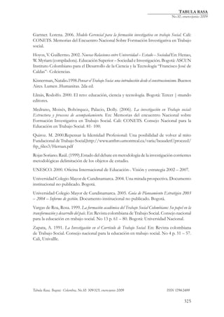 TABULA RASA
                                                               	                       No.10, enero-junio 2009



Gartner. Lorena. 2006. Modelo Gerencial para la formación investigativa en trabajo Social. Cali:
CONETS. Memorias del Encuentro Nacional Sobre Formación Investigativa en Trabajo
social.
Hoyos, V. Guillermo. 2002. Nuevas Relaciones entre Universidad – Estado – Sociedad En: Henao,
W. Myriam (compiladora). Educación Superior – Sociedad e Investigación. Bogotá: ASCUN
Instituto Colombiano para el Desarrollo de la Ciencia y la Tecnología “Francisco José de
Caldas”- Colciencias.
Kisnerman, Natalio.1998.Pensar el Trabajo Socia: una introducción desde el construccionismo. Buenos
Aires. Lumen .Humanitas. 2da ed.
Llinás, Rodolfo. 2000. El reto: educación, ciencia y tecnología. Bogotá: Tercer |-mundo
editores.
Medrano, Moisés, Bohórquez, Palacio, Dolly. (2006). La investigación en Trabajo social:
Estructura y procesos de acompañamiento. En: Memorias del encuentro Nacional sobre
Formación Investigativa en Trabajo Social. Cali: CONETS. Consejo Nacional para la
Educación en Trabajo Social. 81- 100.
Quiroz. M. 2000.Repensar la Identidad Profesional: Una posibilidad de volver al mito
Fundacional de Trabajo Social,http://www.anthro.umontreal.ca/varia/beaudetf/proceed/
ftp_files3/Hernan.pdf
Rojas Soriano. Raúl. (1999).Estado del debate en metodología de la investigación corrientes
metodológicas delimitación de los objetos de estudio.
UNESCO. 2000. Oficina Internacional de Educación-. Visión y estrategia 2002 – 2007.
Universidad Colegio Mayor de Cundinamarca. 2004. Una mirada prospectiva. Documento
institucional no publicado. Bogotá.
Universidad Colegio Mayor de Cundinamarca. 2005. Guía de Planeamiento Estratégico 2003
– 2004 – Informe de gestión. Documento institucional no publicado. Bogotá.
Vargas de Roa, Rosa. 1999. La formación académica del Trabajo Social Colombiano: Su papel en la
transformación y desarrollo del país. En: Revista colombiana de Trabajo Social. Consejo nacional
para la educación en trabajo social. No 13 p. 61 – 80. Bogotá: Universidad Nacional.
Zapata, A. 1991. La Investigación en el Currículo de Trabajo Social. En: Revista colombiana
de Trabajo Social. Consejo nacional para la educación en trabajo social. No 4 p. 51 – 57.
Cali, Univallle.




Tabula Rasa. Bogotá - Colombia, No.10: 309-325, enero-junio 2009 			               ISSN 1794-2489


                                                                                              325
 