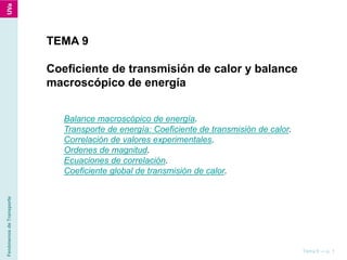 FenómenosdeTransporte
Tema 9 — p. 1
TEMA 9
Coeficiente de transmisión de calor y balance
macroscópico de energía
Balance macroscópico de energía.
Transporte de energía: Coeficiente de transmisión de calor.
Correlación de valores experimentales.
Ordenes de magnitud.
Ecuaciones de correlación.
Coeficiente global de transmisión de calor.
 