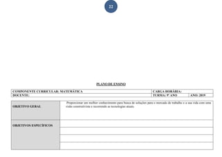 22
PLANO DE ENSINO
COMPONENTE CURRICULAR: MATEMÁTICA CARGA HORÁRIA:
DOCENTE: TURMA: 9º ANO ANO: 2019
OBJETIVO GERAL
Proporcionar um melhor conhecimento para busca de soluções para o mercado de trabalho e a sua vida com uma
visão construtivista e recorrendo as tecnologias atuais.
OBJETIVOS ESPECÍFICOS
 