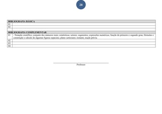 28
BIBLIOGRAFIA BÁSICA
01
02
BIBLIOGRAFIA COMPLEMENTAR
01 - Notação científica; conjunto dos números reais; estatísticas; setores, segmentos; expressões numéricas; função do primeiro e segundo grau; fórmulas e
construção e cálculo de algumas figuras espaciais; plano cartesiano; restante; noção prévia.
02
03
04
________________________________________________
Professor
 