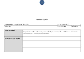8
PLANO DE ENSINO
COMPONENTE CURRICULAR: Matemática CARGA HORÁRIA:
DOCENTE: TURMA: 7ºano ANO: 2019
OBJETIVO GERAL
Proporcionar um melhor conhecimento para busca de soluções para o mercado de trabalho e a sua vida com uma
visão construtivista e recorrendo as tecnologias atuais.
OBJETIVOS ESPECÍFICOS
 