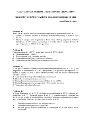 “LEA 3 VECES CADA PROBLEMA ANTES DE EMPEZAR A RESOLVERLO”
PROBLEMAS DE HUMIDIFICACION Y ACONDICIONAMIENTO DE AIRE
Nancy Ebner Gerschberg
Problema 1.-
Aire a 100 ºF y presión atmosférica tiene una temperatura de bulbo húmedo de 85 ºF.
a.- Calcule la humedad absoluta, el porcentaje de humedad relativa y el punto de rocío
del aire.
b.- El aire de (A) pasa a un evaporador de donde sale a 120 ºF y temperatura de bulbo
húmedo de 115.3 ºF. Calcule el porcentaje de humedad relativa y el peso de vapor de
agua evaporada por 1000 ft3
de aire que entra.
Problema 2.-
Para una masa de aire a 40 ºC y temperatura húmeda de 25 ºC, calcule:
i. Humedad absoluta y relativa
ii. Temperatura de rocío y volumen húmedo
iii. Humedad de saturación por enfriamiento adiabático
iv. Humedad de saturación a la temperatura a que se encuentra
Problema 3.-
El aire que se suministra a un secador tiene una temperatura de bulbo seco de 21.1 ºC y una
temperatura de bulbo húmedo de 15.6 ºC. Se calienta a 93 ºC por medio de serpentines y se
inyecta al secador. En éste se enfría adiabáticamente y sale del mismo completamente
saturado. Calcule:
A. Temperatura de rocío y volumen húmedo del aire inicial
B. Humedad absoluta y relativa del aire inicial
C. Cantidad de calor necesaria para calentar 100 m3
de aire a 93 ºC
D. Cantidad de agua que se evapora por cada 100 m3
de aire que entran
E. Temperatura a la salida del secador
Problema 4.-
Se desea disponer de aire a 131 ºF con una temperatura húmeda de 95 ºF a partir de aire
atmosférico a 68 ºF y humedad relativa de 60 %. El proceso completo consta de una
precalefacción, seguida de una humidificación adiabática hasta que su humedad relativa sea
90 % y calefacción final hasta las condiciones deseadas. Calcule:
I. La temperatura de salida del aire del humidificador
II. La temperatura de precalefacción del aire
III. El calor que es necesario suministrar al sistema por m3
de aire medido en las
condiciones
 