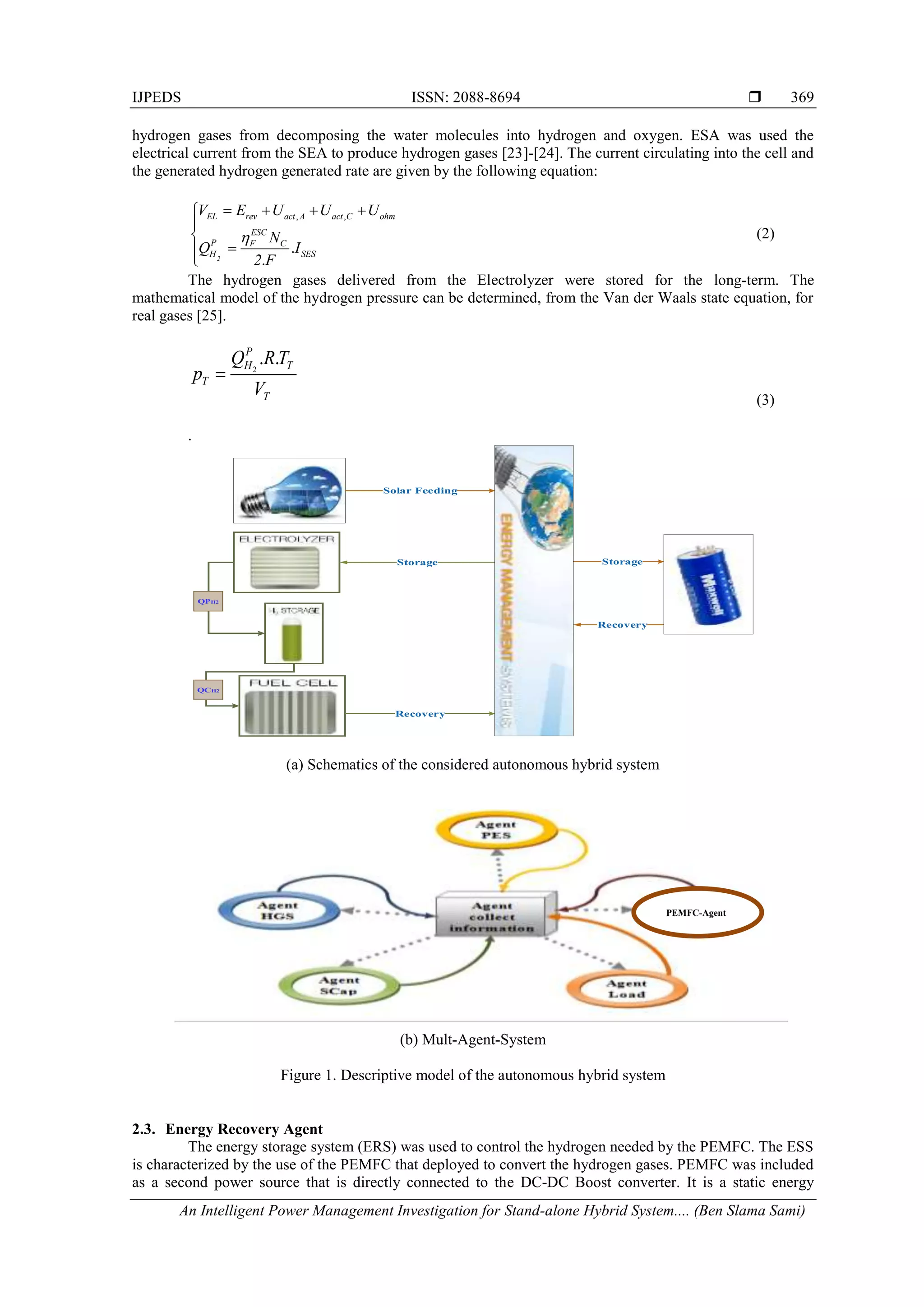 IJPEDS ISSN: 2088-8694 
An Intelligent Power Management Investigation for Stand-alone Hybrid System.... (Ben Slama Sami)
369
hydrogen gases from decomposing the water molecules into hydrogen and oxygen. ESA was used the
electrical current from the SEA to produce hydrogen gases [23]-[24]. The current circulating into the cell and
the generated hydrogen generated rate are given by the following equation:
, ,
.
.
2
EL rev act A act C ohm
ESC
P F C
H SES
V E U U U
N
Q I
2 F

   






(2)
The hydrogen gases delivered from the Electrolyzer were stored for the long-term. The
mathematical model of the hydrogen pressure can be determined, from the Van der Waals state equation, for
real gases [25].
2
. .
P
H T
T
T
Q RT
p
V

(3)
.
Supervisory
Command
Storage
Recovery
Recovery
QPH2
QCH2
Storage
Solar Feeding
(a) Schematics of the considered autonomous hybrid system
(b) Mult-Agent-System
Figure 1. Descriptive model of the autonomous hybrid system
2.3. Energy Recovery Agent
The energy storage system (ERS) was used to control the hydrogen needed by the PEMFC. The ESS
is characterized by the use of the PEMFC that deployed to convert the hydrogen gases. PEMFC was included
as a second power source that is directly connected to the DC-DC Boost converter. It is a static energy
PEMFC-Agent
 