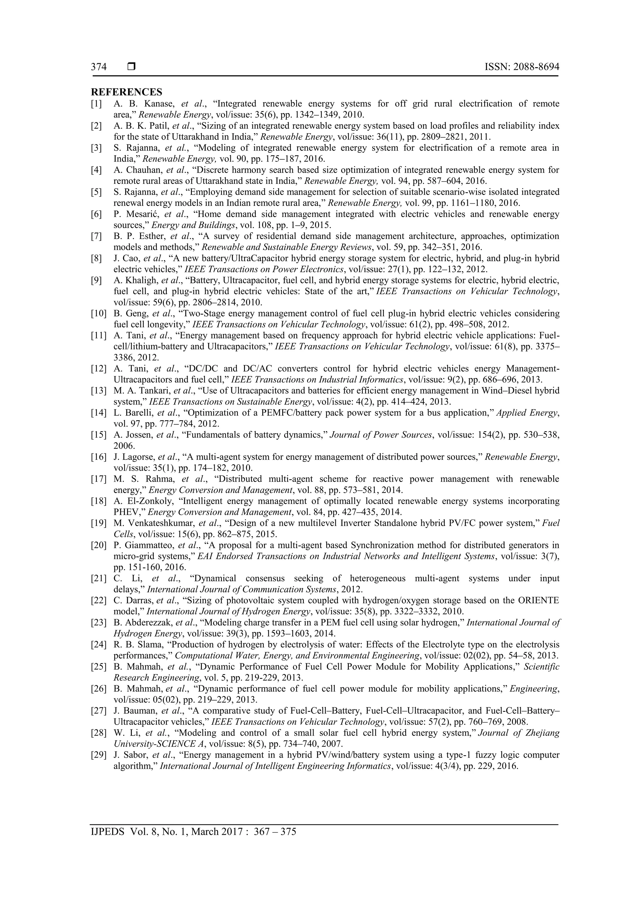  ISSN: 2088-8694
IJPEDS Vol. 8, No. 1, March 2017 : 367 – 375
374
REFERENCES
[1] A. B. Kanase, et al., “Integrated renewable energy systems for off grid rural electrification of remote
area,” Renewable Energy, vol/issue: 35(6), pp. 1342–1349, 2010.
[2] A. B. K. Patil, et al., “Sizing of an integrated renewable energy system based on load profiles and reliability index
for the state of Uttarakhand in India,” Renewable Energy, vol/issue: 36(11), pp. 2809–2821, 2011.
[3] S. Rajanna, et al., “Modeling of integrated renewable energy system for electrification of a remote area in
India,” Renewable Energy, vol. 90, pp. 175–187, 2016.
[4] A. Chauhan, et al., “Discrete harmony search based size optimization of integrated renewable energy system for
remote rural areas of Uttarakhand state in India,” Renewable Energy, vol. 94, pp. 587–604, 2016.
[5] S. Rajanna, et al., “Employing demand side management for selection of suitable scenario-wise isolated integrated
renewal energy models in an Indian remote rural area,” Renewable Energy, vol. 99, pp. 1161–1180, 2016.
[6] P. Mesarić, et al., “Home demand side management integrated with electric vehicles and renewable energy
sources,” Energy and Buildings, vol. 108, pp. 1–9, 2015.
[7] B. P. Esther, et al., “A survey of residential demand side management architecture, approaches, optimization
models and methods,” Renewable and Sustainable Energy Reviews, vol. 59, pp. 342–351, 2016.
[8] J. Cao, et al., “A new battery/UltraCapacitor hybrid energy storage system for electric, hybrid, and plug-in hybrid
electric vehicles,” IEEE Transactions on Power Electronics, vol/issue: 27(1), pp. 122–132, 2012.
[9] A. Khaligh, et al., “Battery, Ultracapacitor, fuel cell, and hybrid energy storage systems for electric, hybrid electric,
fuel cell, and plug-in hybrid electric vehicles: State of the art,” IEEE Transactions on Vehicular Technology,
vol/issue: 59(6), pp. 2806–2814, 2010.
[10] B. Geng, et al., “Two-Stage energy management control of fuel cell plug-in hybrid electric vehicles considering
fuel cell longevity,” IEEE Transactions on Vehicular Technology, vol/issue: 61(2), pp. 498–508, 2012.
[11] A. Tani, et al., “Energy management based on frequency approach for hybrid electric vehicle applications: Fuel-
cell/lithium-battery and Ultracapacitors,” IEEE Transactions on Vehicular Technology, vol/issue: 61(8), pp. 3375–
3386, 2012.
[12] A. Tani, et al., “DC/DC and DC/AC converters control for hybrid electric vehicles energy Management-
Ultracapacitors and fuel cell,” IEEE Transactions on Industrial Informatics, vol/issue: 9(2), pp. 686–696, 2013.
[13] M. A. Tankari, et al., “Use of Ultracapacitors and batteries for efficient energy management in Wind–Diesel hybrid
system,” IEEE Transactions on Sustainable Energy, vol/issue: 4(2), pp. 414–424, 2013.
[14] L. Barelli, et al., “Optimization of a PEMFC/battery pack power system for a bus application,” Applied Energy,
vol. 97, pp. 777–784, 2012.
[15] A. Jossen, et al., “Fundamentals of battery dynamics,” Journal of Power Sources, vol/issue: 154(2), pp. 530–538,
2006.
[16] J. Lagorse, et al., “A multi-agent system for energy management of distributed power sources,” Renewable Energy,
vol/issue: 35(1), pp. 174–182, 2010.
[17] M. S. Rahma, et al., “Distributed multi-agent scheme for reactive power management with renewable
energy,” Energy Conversion and Management, vol. 88, pp. 573–581, 2014.
[18] A. El-Zonkoly, “Intelligent energy management of optimally located renewable energy systems incorporating
PHEV,” Energy Conversion and Management, vol. 84, pp. 427–435, 2014.
[19] M. Venkateshkumar, et al., “Design of a new multilevel Inverter Standalone hybrid PV/FC power system,” Fuel
Cells, vol/issue: 15(6), pp. 862–875, 2015.
[20] P. Giammatteo, et al., “A proposal for a multi-agent based Synchronization method for distributed generators in
micro-grid systems,” EAI Endorsed Transactions on Industrial Networks and Intelligent Systems, vol/issue: 3(7),
pp. 151-160, 2016.
[21] C. Li, et al., “Dynamical consensus seeking of heterogeneous multi-agent systems under input
delays,” International Journal of Communication Systems, 2012.
[22] C. Darras, et al., “Sizing of photovoltaic system coupled with hydrogen/oxygen storage based on the ORIENTE
model,” International Journal of Hydrogen Energy, vol/issue: 35(8), pp. 3322–3332, 2010.
[23] B. Abderezzak, et al., “Modeling charge transfer in a PEM fuel cell using solar hydrogen,” International Journal of
Hydrogen Energy, vol/issue: 39(3), pp. 1593–1603, 2014.
[24] R. B. Slama, “Production of hydrogen by electrolysis of water: Effects of the Electrolyte type on the electrolysis
performances,” Computational Water, Energy, and Environmental Engineering, vol/issue: 02(02), pp. 54–58, 2013.
[25] B. Mahmah, et al., “Dynamic Performance of Fuel Cell Power Module for Mobility Applications,” Scientific
Research Engineering, vol. 5, pp. 219-229, 2013.
[26] B. Mahmah, et al., “Dynamic performance of fuel cell power module for mobility applications,” Engineering,
vol/issue: 05(02), pp. 219–229, 2013.
[27] J. Bauman, et al., “A comparative study of Fuel-Cell–Battery, Fuel-Cell–Ultracapacitor, and Fuel-Cell–Battery–
Ultracapacitor vehicles,” IEEE Transactions on Vehicular Technology, vol/issue: 57(2), pp. 760–769, 2008.
[28] W. Li, et al., “Modeling and control of a small solar fuel cell hybrid energy system,” Journal of Zhejiang
University-SCIENCE A, vol/issue: 8(5), pp. 734–740, 2007.
[29] J. Sabor, et al., “Energy management in a hybrid PV/wind/battery system using a type-1 fuzzy logic computer
algorithm,” International Journal of Intelligent Engineering Informatics, vol/issue: 4(3/4), pp. 229, 2016.
 