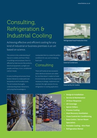 Consulting,
Refrigeration &
Industrial Cooling
Achieving effective and efficient cooling for any
kind of industrial or business premises is an art
based on science.
The science is the understanding of
how air is cooled, and how it flows
in buildings and processes; how it is
affected by heat sources like products,
electrical equipment, sunlight and
people; and how, in turn, conditioned
cold air moves.
In every building and process those
factors interact to create particular
temperature and humidity levels.
The art involves thoroughly
understanding those interactions,
and using that knowledge to
manipulate them to create the perfect
conditions for use, such as keeping
food cold.
Consulting
There will hardly be two occasions
when identical solutions are called
for, but that doesn’t matter to Foster
Environmental; we have the experience
necessary to design, implement and
maintain the right solution for any
refrigeration or cooling application.
•	 Design & Installation
•	 Service & Maintenance
•	 24 Hour Response
•	 UK Coverage
•	 Spiral Chillers
•	 Process Cooling
•	 Heat Recovery Ventilation
•	 Close Control Air Conditioning
•	 Data Centre / Server Room
Specialists
•	 Portable Cooling - Hire Fleet
•	 Refrigeration Rental
External Condensers
Refrigerated Food Production Area
External Dry Air Coolers
www.fosterac.co.uk
 