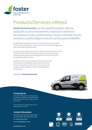 Products/Services offered
Foster Environmental have the capability to deliver effective
cooling for any kind of environment, industrial or commercial.
Our solutions include; comfort cooling, climate control heat recovery
ventilation, variable refrigerant volume and flow systems (VRV/VRF).
Contact Information
Foster Environmental Ltd, Crosby Grange,
Ferry Road West, Scunthorpe, DN15 8UH
Tel: +44 (0) 1724 270717
Email: sales@fosterac.co.uk
www.fosterac.co.uk
Contacting Us
If you would like to speak to us or arrange your
free site survey regarding your potential cooling
solution needs, then we have a range of ways to
be contacted.
Give our office a call, an email or please use the
contact form on our website.
Whether you’re an end user, consultant or FM manager, concerned
with a large site or small problem, you’ll find one name has the
resources, the knowhow and the experience to quickly provide
you with a durable, reliable cost effective and energy efficient
cooling solution.
That name is Foster Environmental.
We offer bespoke refrigeration solutions for industrial, commercial and catering
businesses. These include process cooling, close control, refrigerated storage, spiral
chillers, blast chillers and cellar cooling.
We specialize in the design and construction of data-centres tailored to your specific
requirements. We can offer; enclosed hot or cold aisles, energy saving through
controlling operating temperatures utilizing full fresh air direct free cooling or
bespoke direct expansion systems.
 