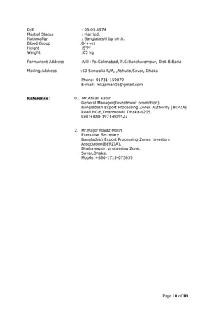 D/B : 05.05.1974
Martial Status : Married.
Nationality : Bangladeshi by birth.
Blood Group :O(+ve)
Height :5’7”
Weight :65 kg
Permanent Address :Vill+Po:Salimabad, P.S:Bancharampur, Dist:B.Baria
Mailing Address :50 Senwalia R/A, ,Ashulia,Savar, Dhaka
Phone: 01731-159879
E-mail: mkzaman05@gmail.com
Reference: 01. Mr.Ahsan kabir
General Manager(Investment promotion)
Bangladesh Export Processing Zones Authority (BEPZA)
Road N0-6,Dhanmondi, Dhaka-1205.
Cell:+880-1971-605527
2. Mr.Major Foyaz Motin
Executive Secretary
Bangladesh Export Processing Zones Investors
Association(BEPZIA).
Dhaka export processing Zone,
Savar,Dhaka.
Mobile:+880-1713-075639
Page 10 of 10
 