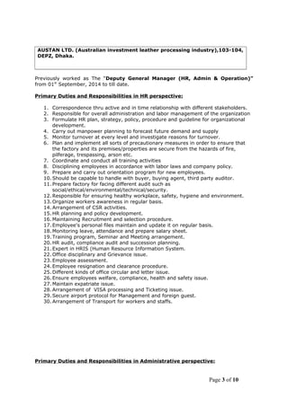 AUSTAN LTD. (Australian investment leather processing industry),103-104,
DEPZ, Dhaka.
Previously worked as The “Deputy General Manager (HR, Admin & Operation)”
from 01st
September, 2014 to till date.
Primary Duties and Responsibilities in HR perspective:
1. Correspondence thru active and in time relationship with different stakeholders.
2. Responsible for overall administration and labor management of the organization
3. Formulate HR plan, strategy, policy, procedure and guideline for organizational
development.
4. Carry out manpower planning to forecast future demand and supply
5. Monitor turnover at every level and investigate reasons for turnover.
6. Plan and implement all sorts of precautionary measures in order to ensure that
the factory and its premises/properties are secure from the hazards of fire,
pilferage, trespassing, arson etc.
7. Coordinate and conduct all training activities
8. Disciplining employees in accordance with labor laws and company policy.
9. Prepare and carry out orientation program for new employees.
10. Should be capable to handle with buyer, buying agent, third party auditor.
11. Prepare factory for facing different audit such as
social/ethical/environmental/technical/security.
12. Responsible for ensuring healthy workplace, safety, hygiene and environment.
13. Organize workers awareness in regular basis.
14. Arrangement of CSR activities.
15. HR planning and policy development.
16. Maintaining Recruitment and selection procedure.
17. Employee's personal files maintain and update it on regular basis.
18. Monitoring leave, attendance and prepare salary sheet.
19. Training program, Seminar and Meeting arrangement.
20. HR audit, compliance audit and succession planning.
21. Expert in HRIS (Human Resource Information System.
22. Office disciplinary and Grievance issue.
23. Employee assessment.
24. Employee resignation and clearance procedure.
25. Different kinds of office circular and letter issue.
26. Ensure employees welfare, compliance, health and safety issue.
27. Maintain expatriate issue.
28. Arrangement of VISA processing and Ticketing issue.
29. Secure airport protocol for Management and foreign guest.
30. Arrangement of Transport for workers and staffs.
Primary Duties and Responsibilities in Administrative perspective:
Page 3 of 10
 
